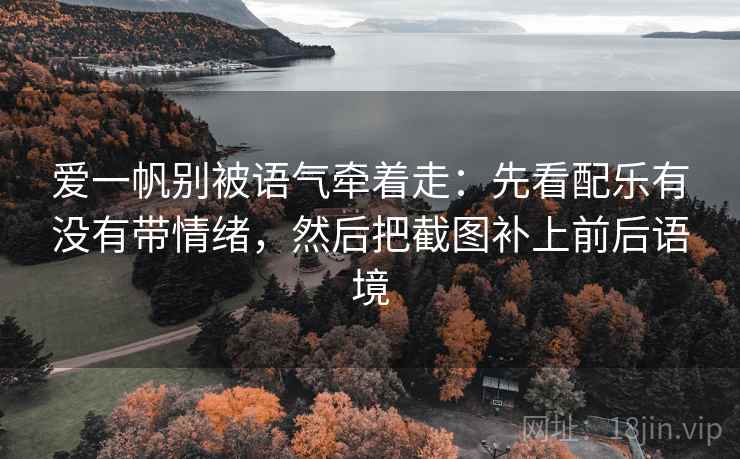 爱一帆别被语气牵着走：先看配乐有没有带情绪，然后把截图补上前后语境