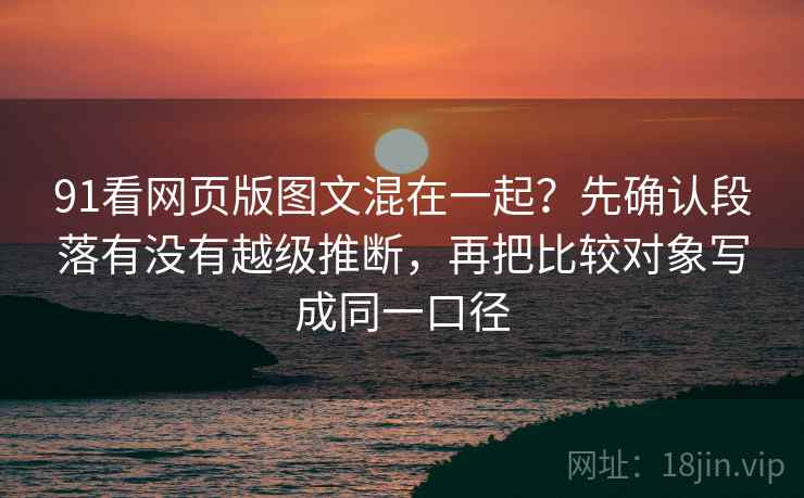 91看网页版图文混在一起？先确认段落有没有越级推断，再把比较对象写成同一口径