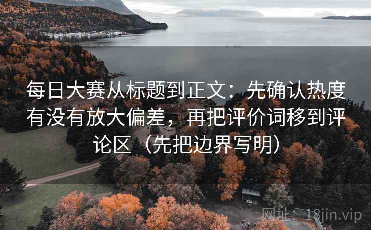 每日大赛从标题到正文：先确认热度有没有放大偏差，再把评价词移到评论区（先把边界写明）