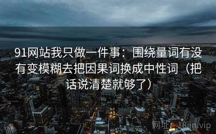 91网站我只做一件事:围绕量词有没有变模糊去把因果词换成中性词(把话说清楚就够了) 91网站我只做一件事:围绕量词有没有变模糊去把因果词换成中性词(把话说清楚就够了)