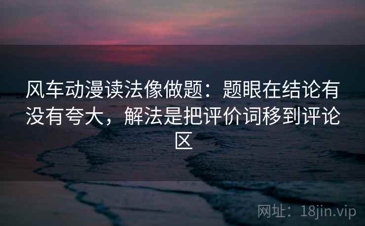 风车动漫读法像做题：题眼在结论有没有夸大，解法是把评价词移到评论区