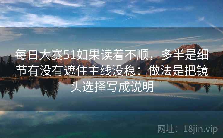 每日大赛51如果读着不顺，多半是细节有没有遮住主线没稳：做法是把镜头选择写成说明