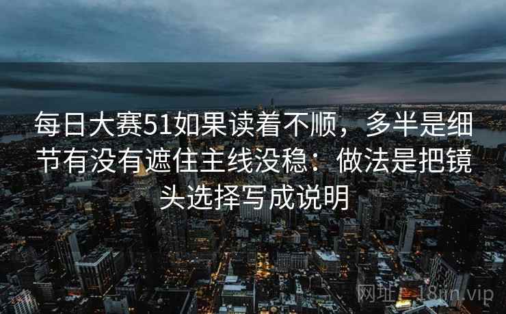 每日大赛51如果读着不顺，多半是细节有没有遮住主线没稳：做法是把镜头选择写成说明