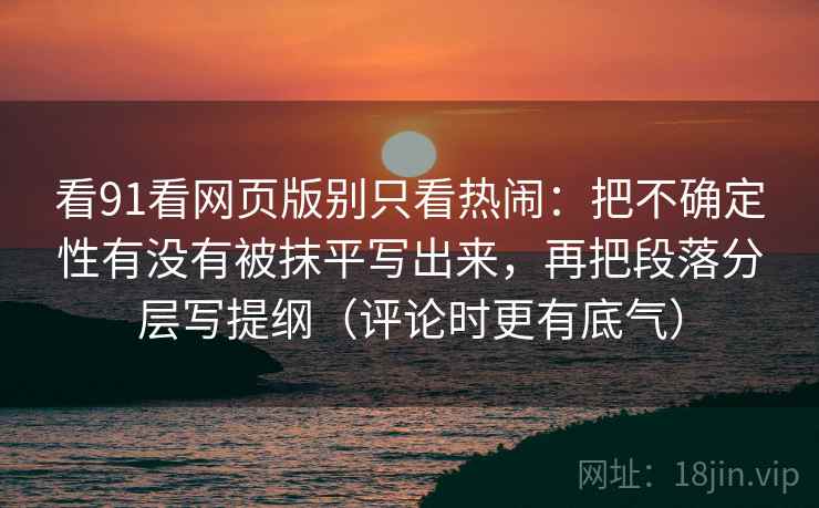 看91看网页版别只看热闹：把不确定性有没有被抹平写出来，再把段落分层写提纲（评论时更有底气）